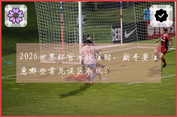 2026世界杯官方投注时，新手要注意哪些常见误区和坑？