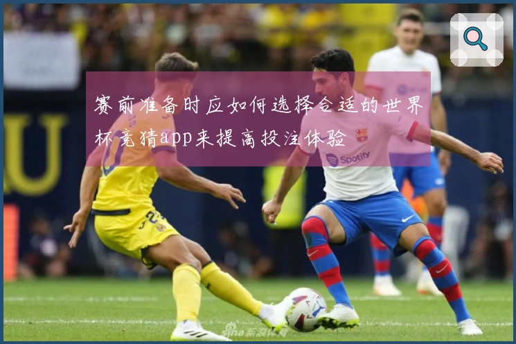 赛前准备时应如何选择合适的世界杯竞猜app来提高投注体验