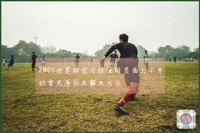 2026世界杯官方投注时页面打不开的常见原因及解决方法