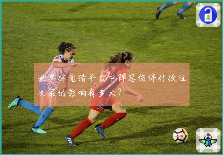 世界杯竞猜平台中阵容伤停对投注决策的影响有多大？