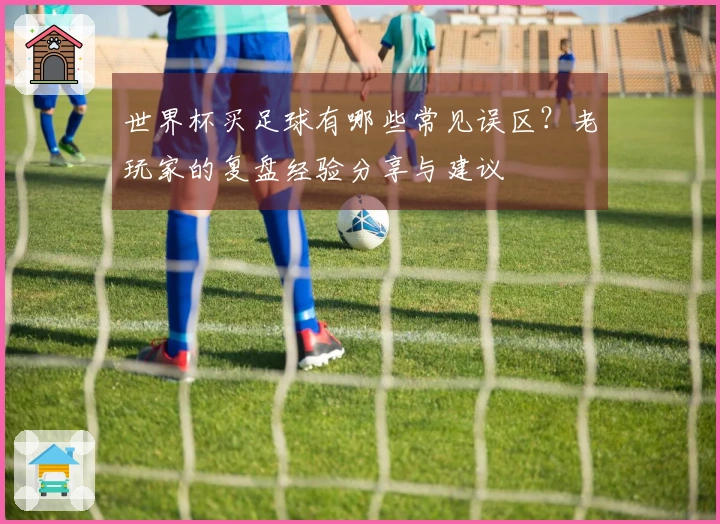 世界杯买足球有哪些常见误区？老玩家的复盘经验分享与建议