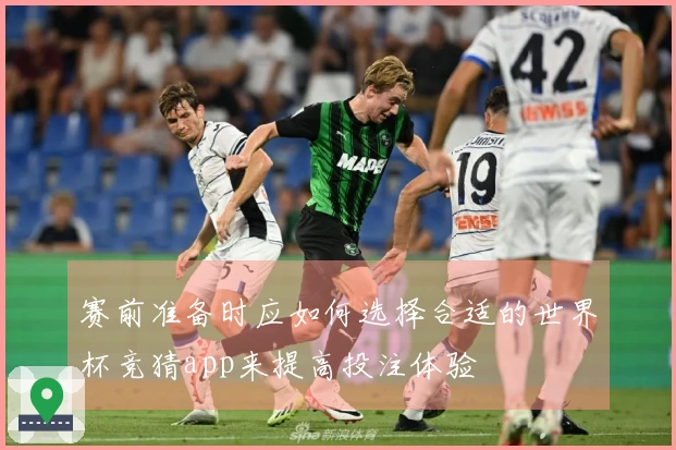 赛前准备时应如何选择合适的世界杯竞猜app来提高投注体验