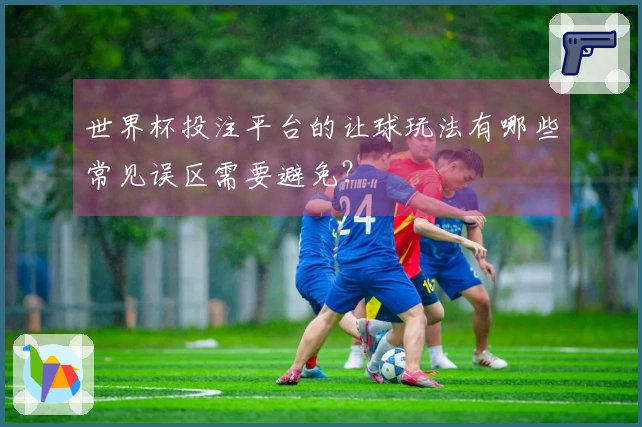 世界杯投注平台的让球玩法有哪些常见误区需要避免？